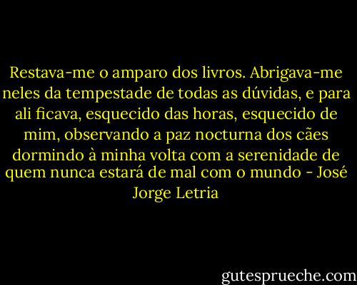 Restava-me o amparo dos livros. Abrigava-me neles da tempestade de todas as dúvidas, e para ali ficava, esquecido das horas, esquecido de mim, observando a paz nocturna dos cães dormindo à minha volta com a serenidade de quem nunca estará de mal com o mundo - José Jorge Letria