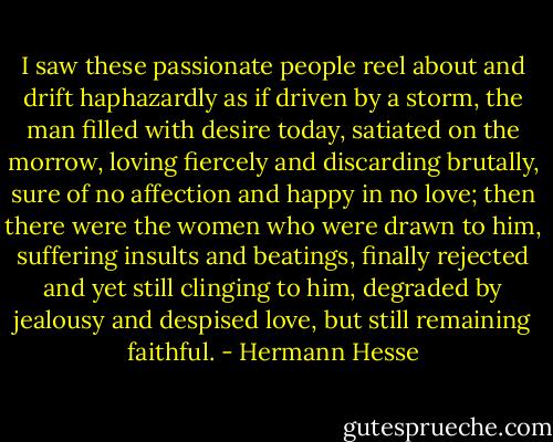 I saw these passionate people reel about and drift haphazardly as if driven by a storm, the man filled with desire today, satiated on the morrow, loving fiercely and discarding brutally, sure of no affection and happy in no love; then there were the women who were drawn to him, suffering insults and beatings, finally rejected and yet still clinging to him, degraded by jealousy and despised love, but still remaining faithful. - Hermann Hesse