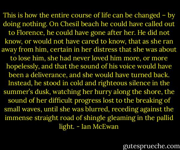 This is how the entire course of life can be changed – by doing nothing. On Chesil beach he could have called out to Florence, he could have gone after her. He did not know, or would not have cared to know, that as she ran away from him, certain in her distress that she was about to lose him, she had never loved him more, or more hopelessly, and that the sound of his voice would have been a deliverance, and she would have turned back. Instead, he stood in cold and righteous silence in the summer’s dusk, watching her hurry along the shore, the sound of her difficult progress lost to the breaking of small waves, until she was blurred, receding against the immense straight road of shingle gleaming in the pallid light. - Ian McEwan