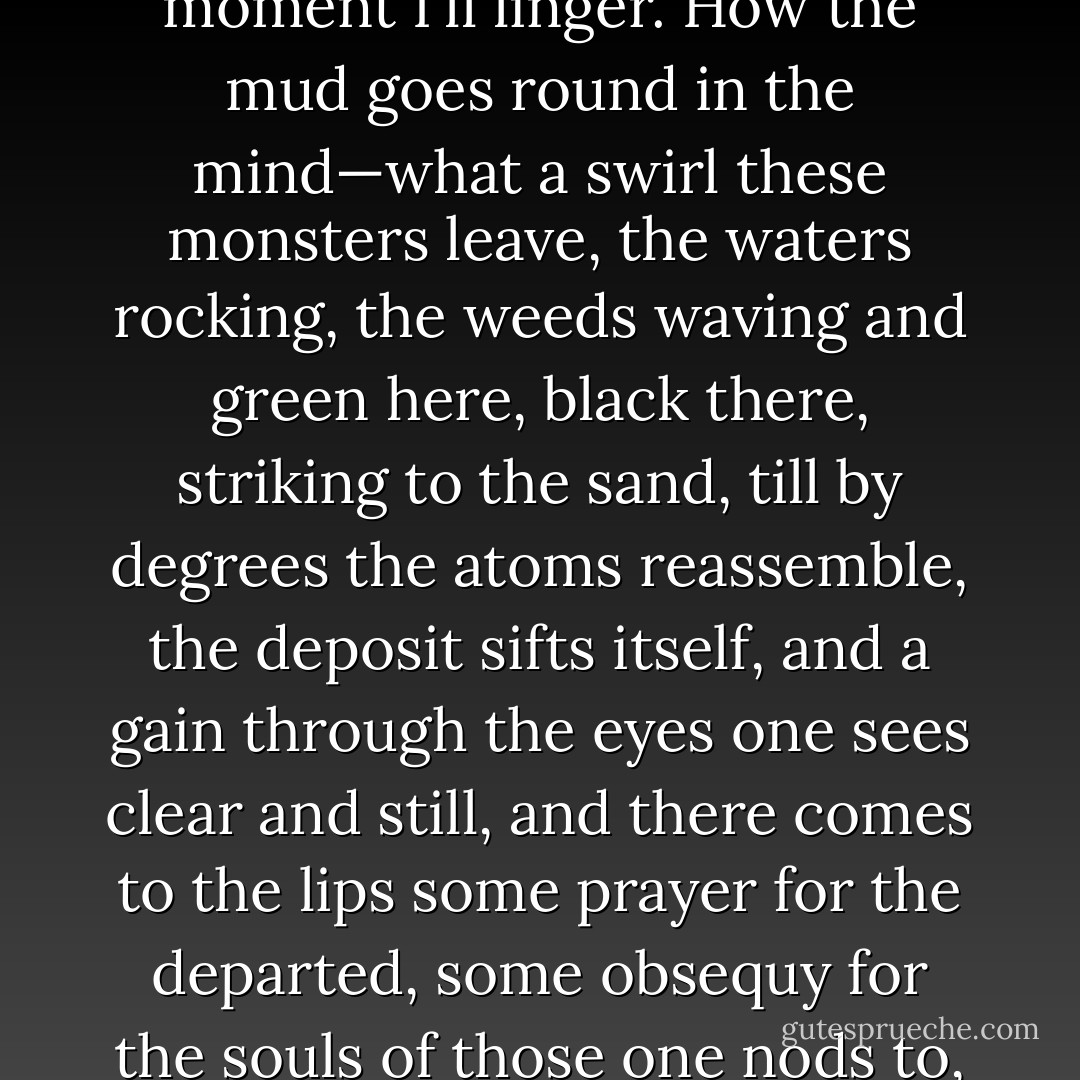 Yes, yes, I'm coming. Right up the top of the house. One moment I'll linger. How the mud goes round in the mind—what a swirl these monsters leave, the waters rocking, the weeds waving and green here, black there, striking to the sand, till by degrees the atoms reassemble, the deposit sifts itself, and a gain through the eyes one sees clear and still, and there comes to the lips some prayer for the departed, some obsequy for the souls of those one nods to, the one never meets again. - Virginia Woolf