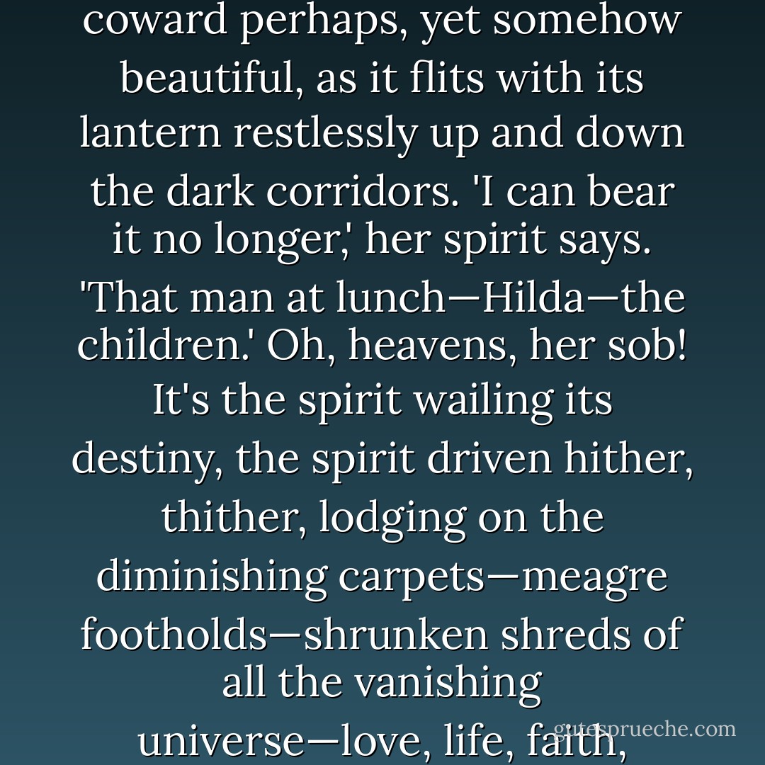But when the self speaks to the self, who is speaking?—the entombed soul, the spirit driven in, in, in to the central catacomb; the self that took the veil and left the world—a coward perhaps, yet somehow beautiful, as it flits with its lantern restlessly up and down the dark corridors. 'I can bear it no longer,' her spirit says. 'That man at lunch—Hilda—the children.' Oh, heavens, her sob! It's the spirit wailing its destiny, the spirit driven hither, thither, lodging on the diminishing carpets—meagre footholds—shrunken shreds of all the vanishing universe—love, life, faith, husband, children, I know not what splendours and pageantries glimpsed in girlhood. Not for me—not for me. - Virginia Woolf