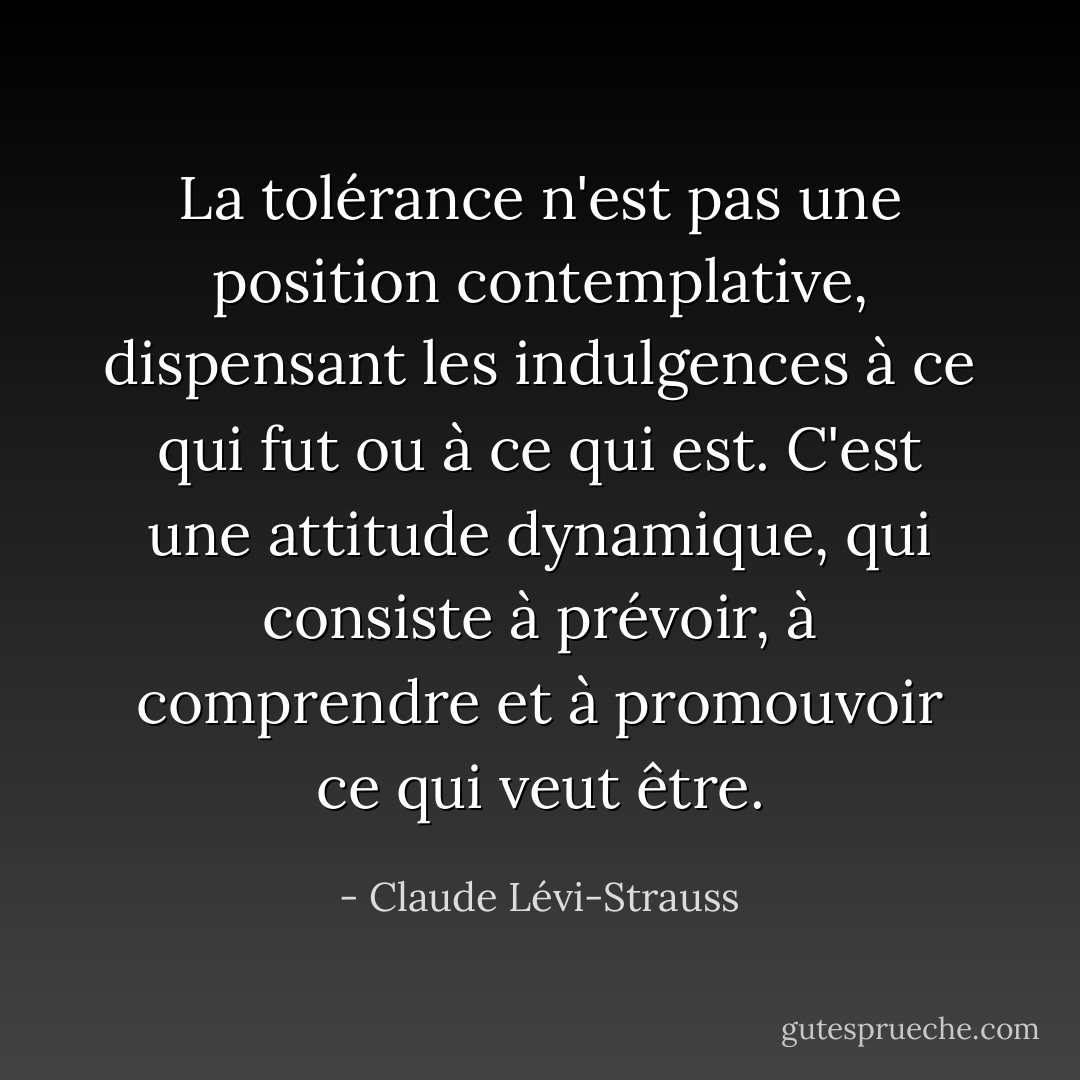La tolérance n'est pas une position contemplative, dispensant les indulgences à ce qui fut ou à ce qui est. C'est une attitude dynamique, qui consiste à prévoir, à comprendre et à promouvoir ce qui veut être. - Claude Lévi-Strauss