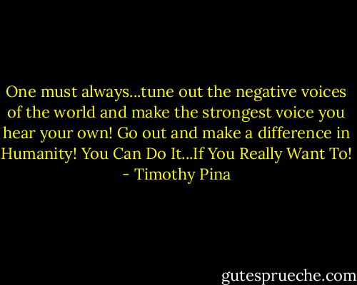 One must always...tune out the negative voices of the world and make the strongest voice you hear your own! Go out and make a difference in Humanity! You Can Do It...If You Really Want To! - Timothy Pina