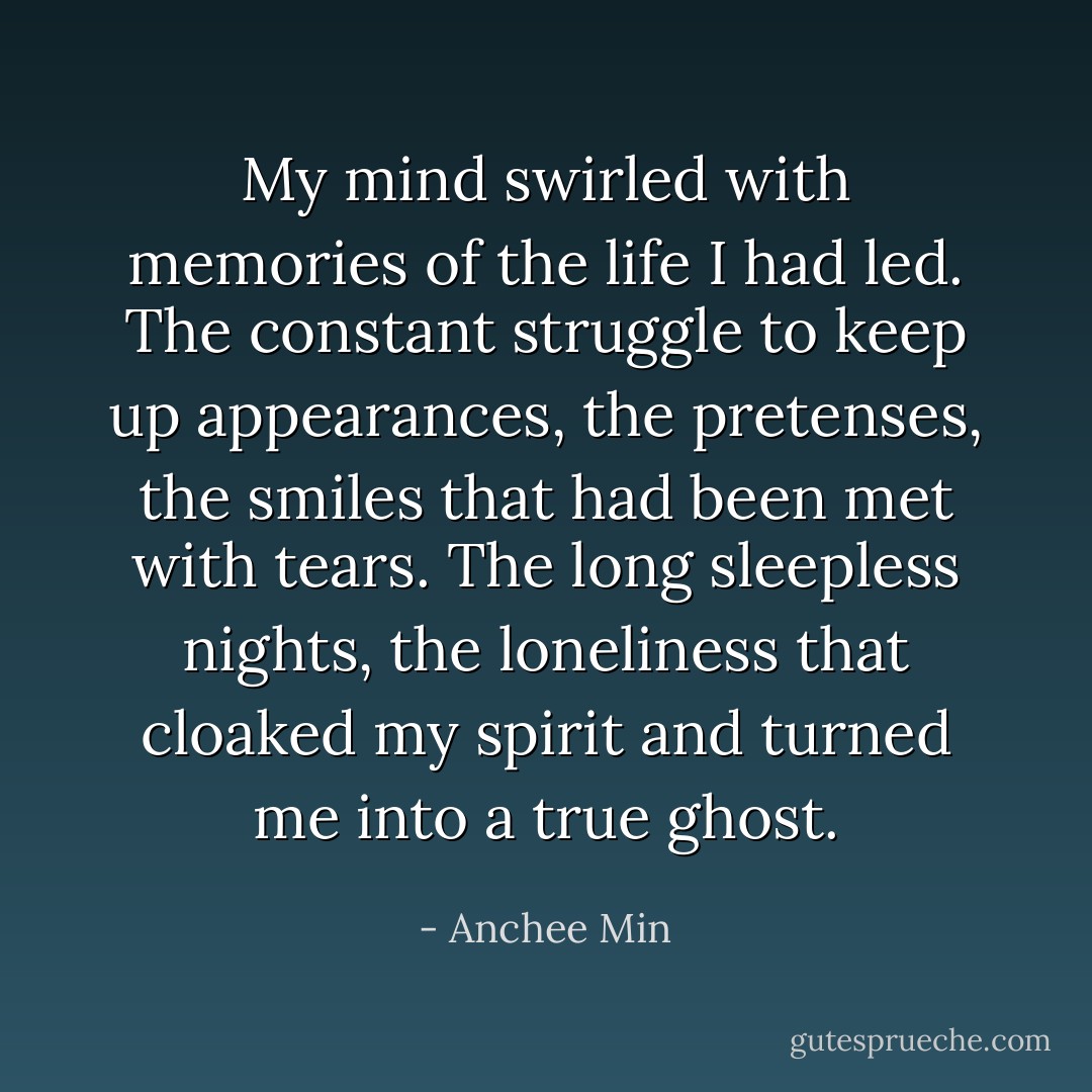 My mind swirled with memories of the life I had led. The constant struggle to keep up appearances, the pretenses, the smiles that had been met with tears. The long sleepless nights, the loneliness that cloaked my spirit and turned me into a true ghost. - Anchee Min