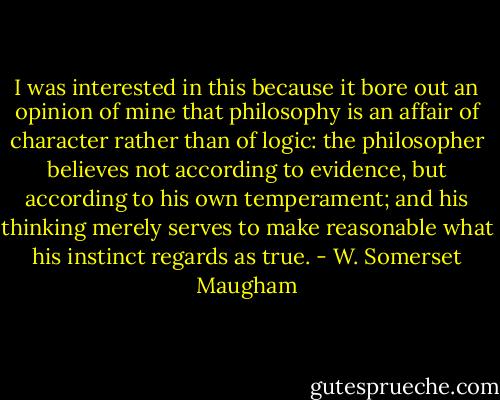 I was interested in this because it bore out an opinion of mine that philosophy is an affair of character rather than of logic: the philosopher believes not according to evidence, but according to his own temperament; and his thinking merely serves to make reasonable what his instinct regards as true. - W. Somerset Maugham