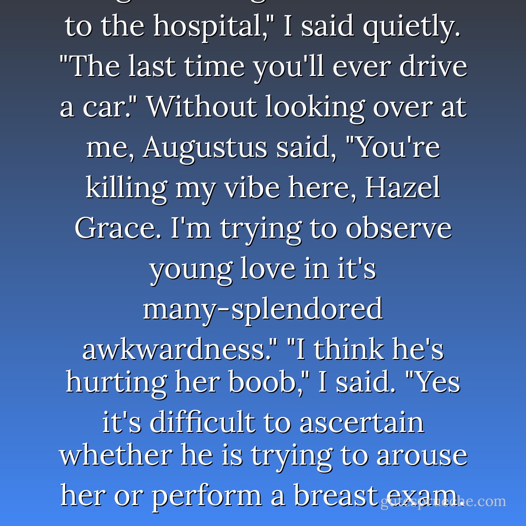 Imagine taking that last drive to the hospital," I said quietly. "The last time you'll ever drive a car."<br />Without looking over at me, Augustus said, "You're killing my vibe here, Hazel Grace. I'm trying to observe young love in it's many-splendored awkwardness."<br />"I think he's hurting her boob," I said.<br />"Yes it's difficult to ascertain whether he is trying to arouse her or perform a breast exam. - John Green