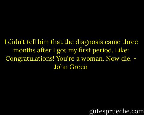 I didn't tell him that the diagnosis came three months after I got my first period. Like: Congratulations! You're a woman. Now die. - John Green