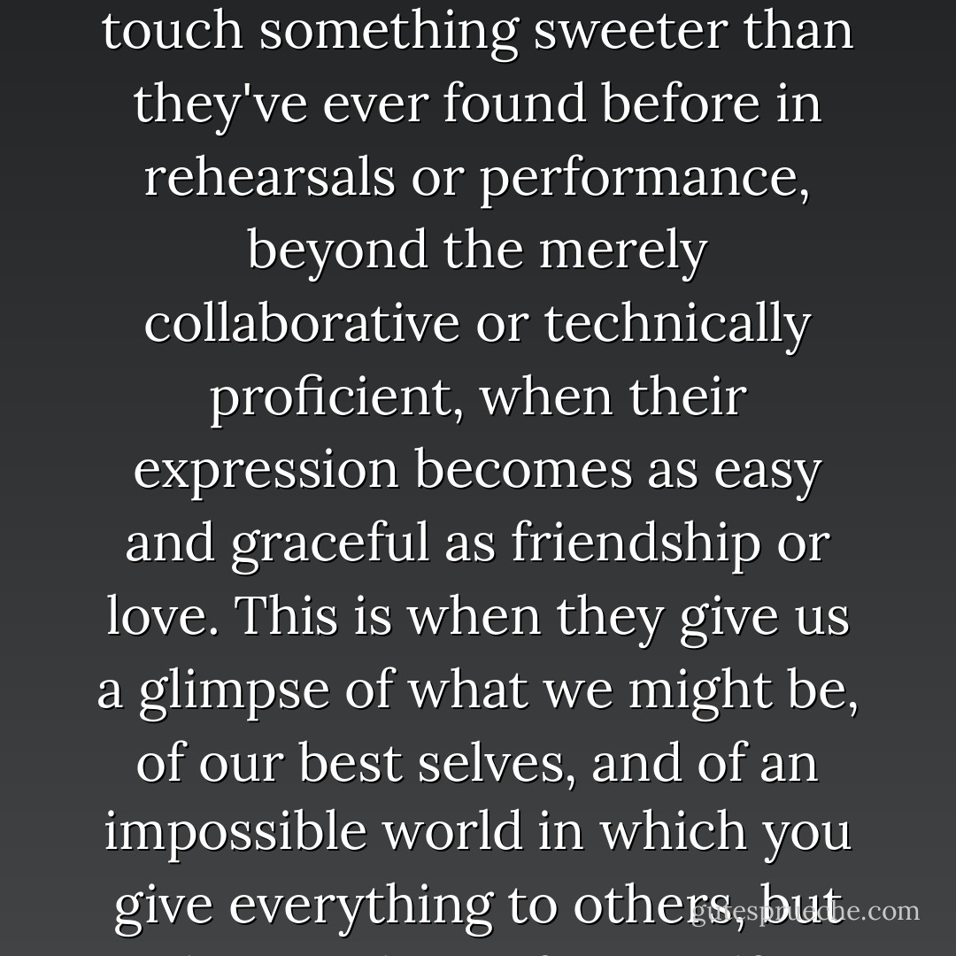 There are these rare moments when musicians together touch something sweeter than they've ever found before in rehearsals or performance, beyond the merely collaborative or technically proficient, when their expression becomes as easy and graceful as friendship or love. This is when they give us a glimpse of what we might be, of our best selves, and of an impossible world in which you give everything to others, but lose nothing of yourself. - Ian McEwan