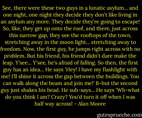 See, there were these two guys in a lunatic asylum... and one night, one night they decide they don't like living in an asylum any more. They decide they're going to escape! So, like, they get up onto the roof, and there, just across this narrow gap, they see the rooftops of the town, stretching away in the moon light... stretching away to freedom. Now, the first guy, he jumps right across with no problem. But his friend, his friend didn't dare make the leap. Y'see... Y'see, he's afraid of falling. So then, the first guy has an idea... He says 'Hey! I have my flashlight with me! I'll shine it across the gap between the buildings. You can walk along the beam and join me!' B-but the second guy just shakes his head. He suh-says... He says 'Wh-what do you think I am? Crazy? You'd turn it off when I was half way across! - Alan Moore