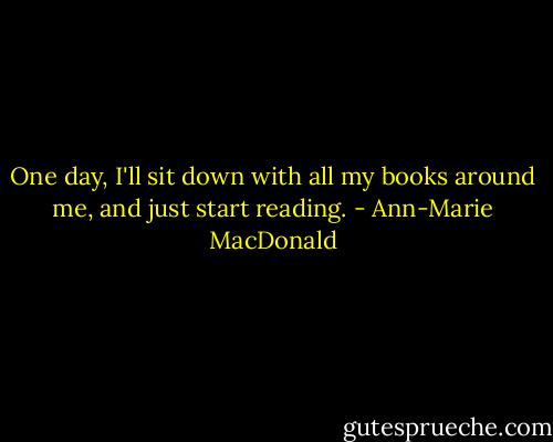 One day, I'll sit down with all my books around me, and just start reading. - Ann-Marie MacDonald