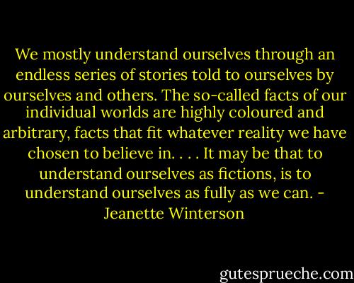 We mostly understand ourselves through an endless series of stories told to ourselves by ourselves and others. The so-called facts of our individual worlds are highly coloured and arbitrary, facts that fit whatever reality we have chosen to believe in. . . . It may be that to understand ourselves as fictions, is to understand ourselves as fully as we can. - Jeanette Winterson
