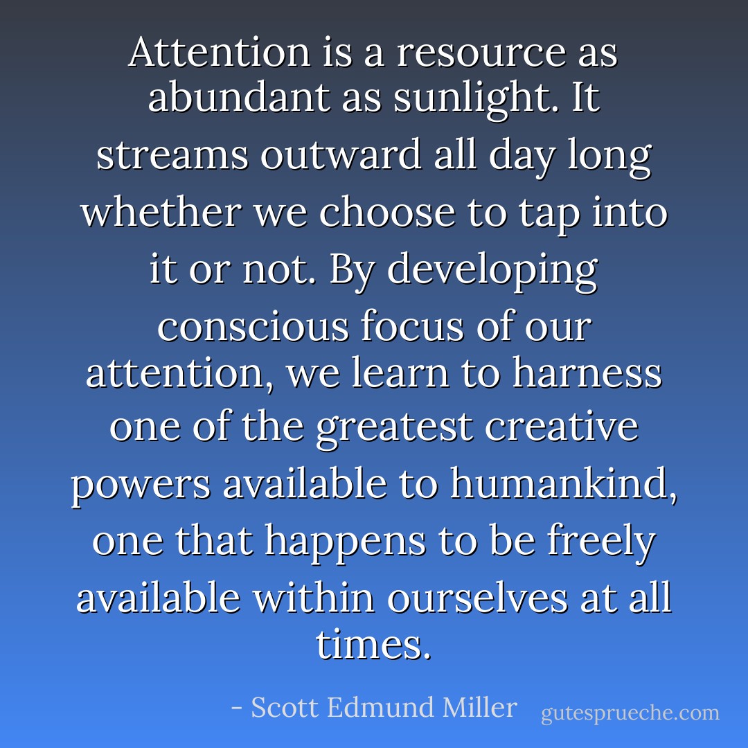 Attention is a resource as abundant as sunlight. It streams outward all day long whether we choose to tap into it or not. By developing conscious focus of our attention, we learn to harness one of the greatest creative powers available to humankind, one that happens to be freely available within ourselves at all times. - Scott Edmund Miller