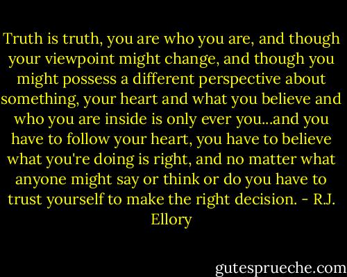 Truth is truth, you are who you are, and though your viewpoint might change, and though you might possess a different perspective about something, your heart and what you believe and who you are inside is only ever you...and you have to follow your heart, you have to believe what you're doing is right, and no matter what anyone might say or think or do you have to trust yourself to make the right decision. - R.J. Ellory