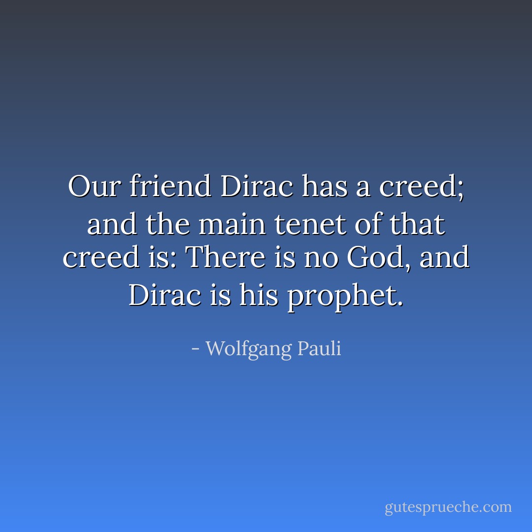 Our friend <a href="https://www.goodreads.com/author/show/271154.Dirac" title="Dirac" rel="nofollow noopener">Dirac</a> has a creed; and the main tenet of that creed is: There is no God, and <a href="https://www.goodreads.com/author/show/271154.Dirac" title="Dirac" rel="nofollow noopener">Dirac</a> is his prophet. - Wolfgang Pauli