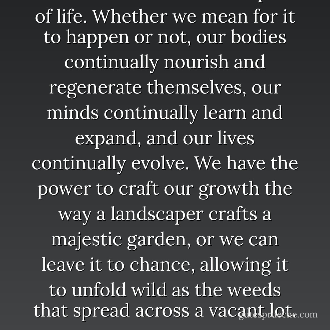 Growth is an unavoidable part of life. Whether we mean for it to happen or not, our bodies continually nourish and regenerate themselves, our minds continually learn and expand, and our lives continually evolve. We have the power to craft our growth the way a landscaper crafts a majestic garden, or we can leave it to chance, allowing it to unfold wild as the weeds that spread across a vacant lot. - Scott Edmund Miller