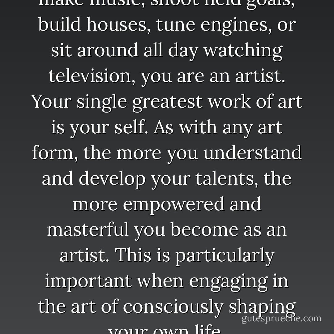 Whether you dance, draw, make music, shoot field goals, build houses, tune engines, or sit around all day watching television, you are an artist. Your single greatest work of art is your self. As with any art form, the more you understand and develop your talents, the more empowered and masterful you become as an artist. This is particularly important when engaging in the art of consciously shaping your own life. - Scott Edmund Miller