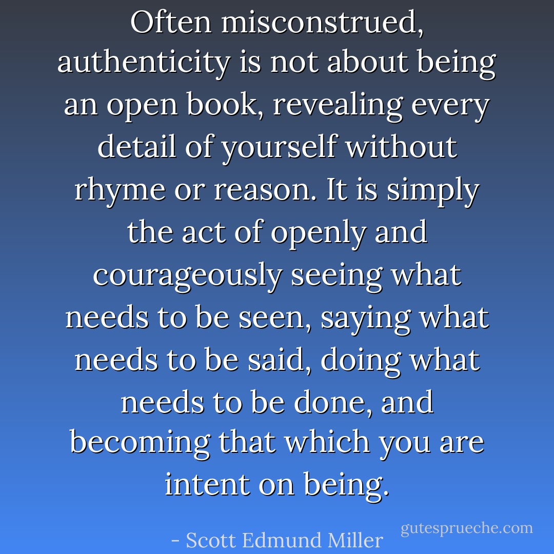 Often misconstrued, authenticity is not about being an open book, revealing every detail of yourself without rhyme or reason. It is simply the act of openly and courageously seeing what needs to be seen, saying what needs to be said, doing what needs to be done, and becoming that which you are intent on being. - Scott Edmund Miller