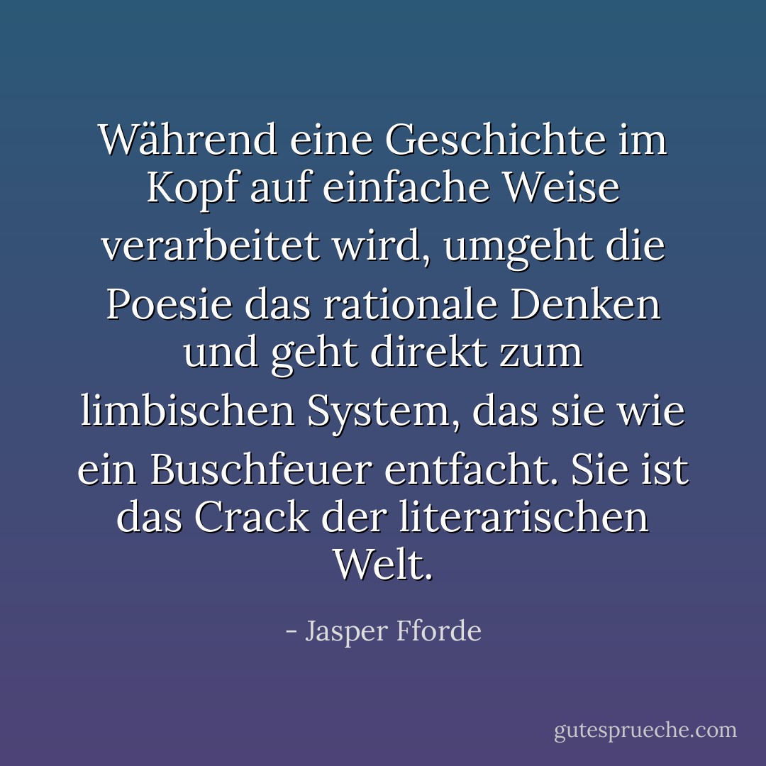 Während eine Geschichte im Kopf auf einfache Weise verarbeitet wird, umgeht die Poesie das rationale Denken und geht direkt zum limbischen System, das sie wie ein Buschfeuer entfacht. Sie ist das Crack der literarischen Welt. - Jasper Fforde<