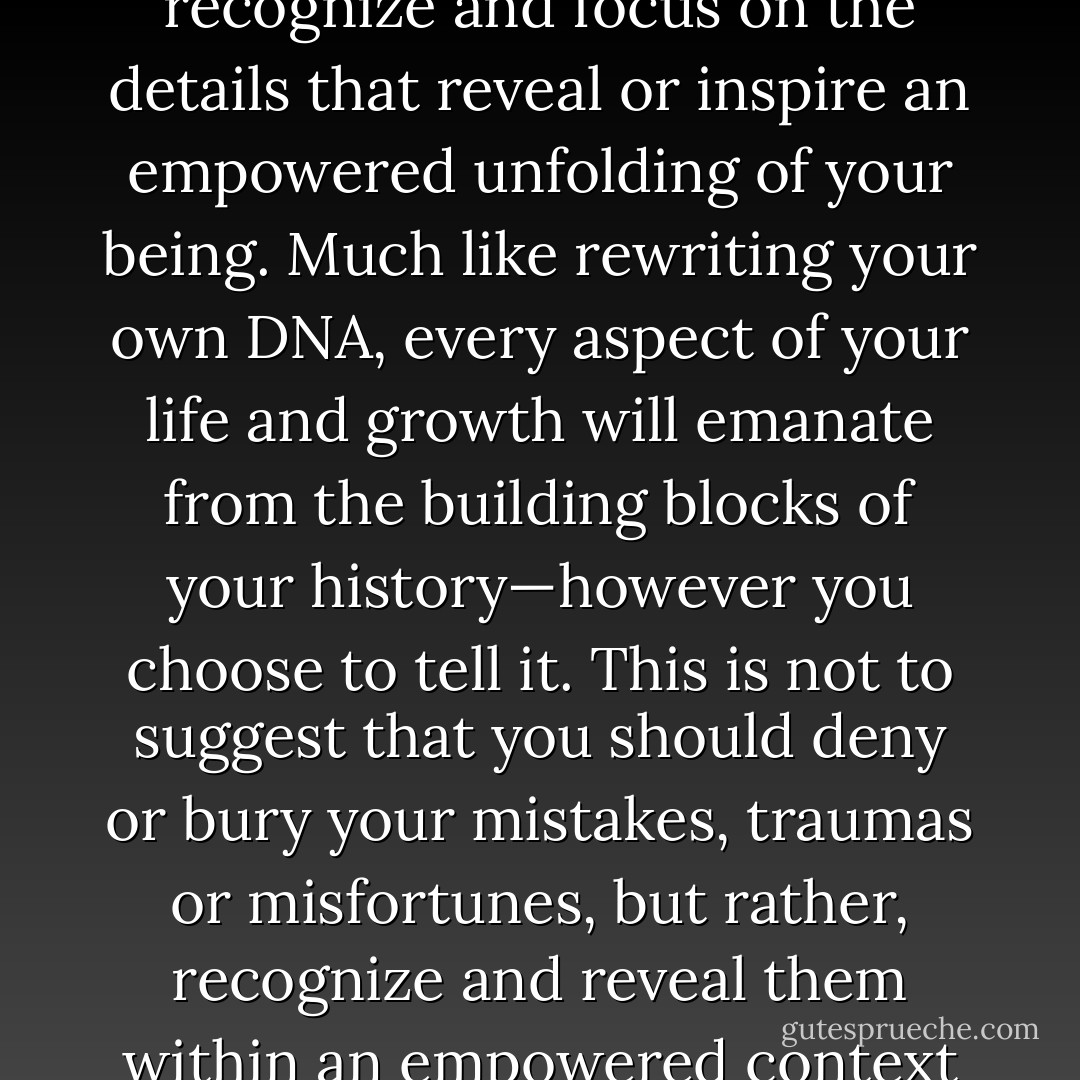 When telling the story of your life, it is of great value to recognize and focus on the details that reveal or inspire an empowered unfolding of your being. Much like rewriting your own DNA, every aspect of your life and growth will emanate from the building blocks of your history—however you choose to tell it. This is not to suggest that you should deny or bury your mistakes, traumas or misfortunes, but rather, recognize and reveal them within an empowered context of a bigger picture. - Scott Edmund Miller