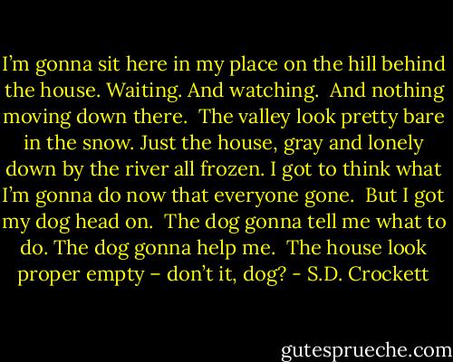 I’m gonna sit here in my place on the hill behind the house. Waiting. And watching.<br /><br />And nothing moving down there.<br /><br />The valley look pretty bare in the snow. Just the house, gray and lonely down by the river all frozen. I got to think what I’m gonna do now that everyone gone.<br /><br />But I got my dog head on.<br /><br />The dog gonna tell me what to do. The dog gonna help me.<br /><br />The house look proper empty – don’t it, dog? - S.D. Crockett