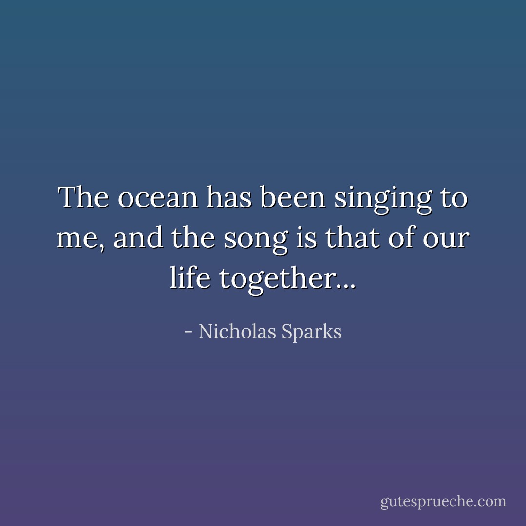 The ocean has been singing to me, and the song is that of our life together... - Nicholas Sparks