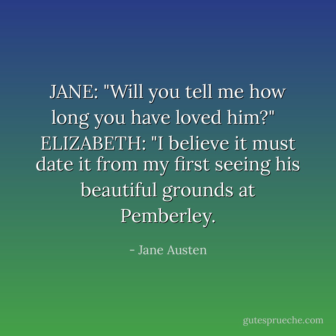 JANE: "Will you tell me how long you have loved him?" <br /><br />ELIZABETH: "I believe it must date it from my first seeing his beautiful grounds at Pemberley. - Jane Austen