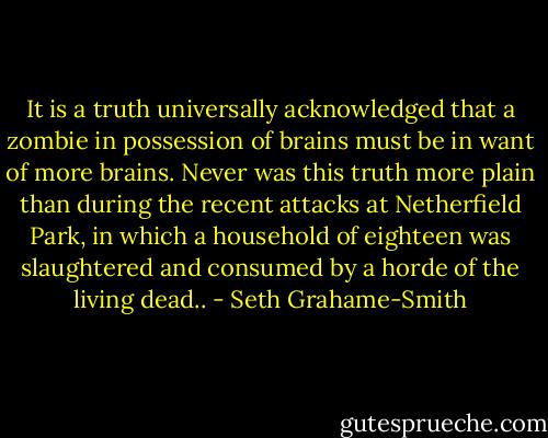 It is a truth universally acknowledged that a zombie in possession of brains must be in want of more brains. Never was this truth more plain than during the recent attacks at Netherfield Park, in which a household of eighteen was slaughtered and consumed by a horde of the living dead.. - Seth Grahame-Smith