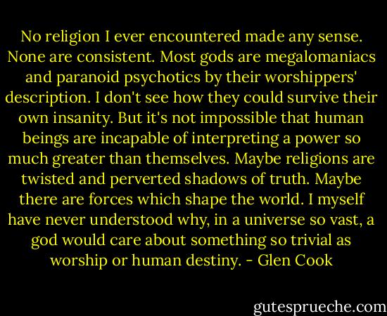 No religion I ever encountered made any sense. None are consistent. Most gods are megalomaniacs and paranoid psychotics by their worshippers' description. I don't see how they could survive their own insanity. But it's not impossible that human beings are incapable of interpreting a power so much greater than themselves. Maybe religions are twisted and perverted shadows of truth. Maybe there are forces which shape the world. I myself have never understood why, in a universe so vast, a god would care about something so trivial as worship or human destiny. - Glen Cook