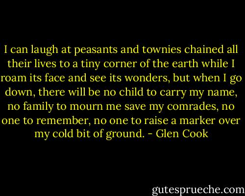 I can laugh at peasants and townies chained all their lives to a tiny corner of the earth while I roam its face and see its wonders, but when I go down, there will be no child to carry my name, no family to mourn me save my comrades, no one to remember, no one to raise a marker over my cold bit of ground. - Glen Cook