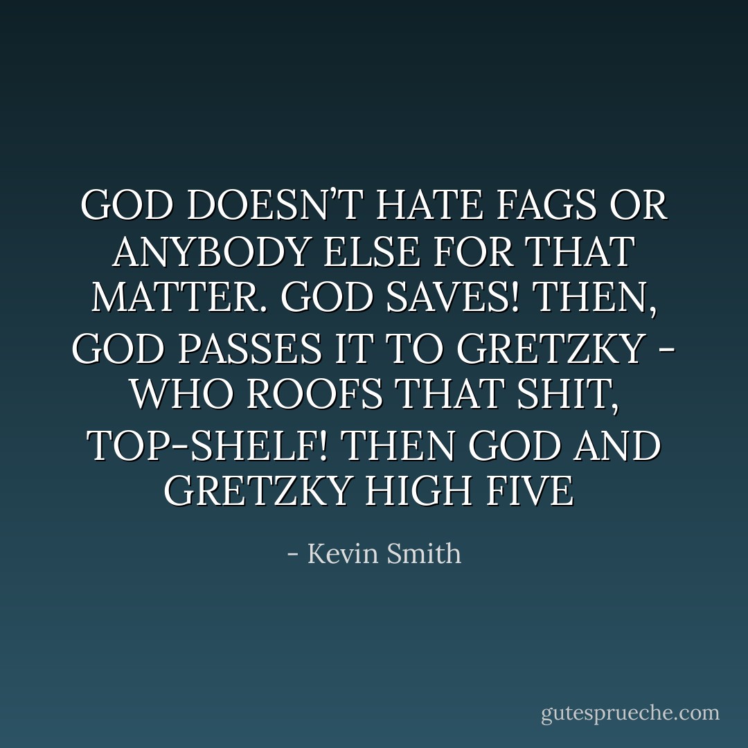 GOD DOESN’T HATE FAGS OR<br />ANYBODY ELSE FOR THAT MATTER.<br />GOD SAVES! THEN, GOD PASSES IT<br />TO GRETZKY - WHO ROOFS THAT<br />SHIT, TOP-SHELF! THEN GOD AND<br />GRETZKY HIGH FIVE  - Kevin Smith