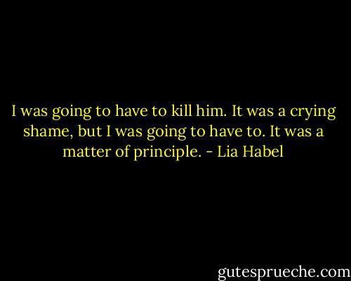 I was going to have to kill him. It was a crying shame, but I was going to have to. It was a matter of principle. - Lia Habel