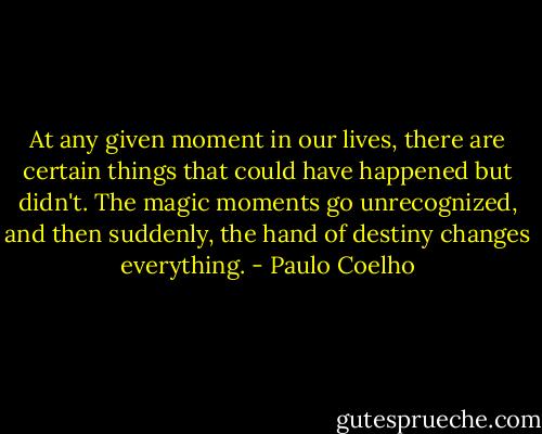 At any given moment in our lives, there are certain things that could have happened but didn't. The magic moments<br />go unrecognized, and then suddenly, the hand of destiny changes everything. - Paulo Coelho