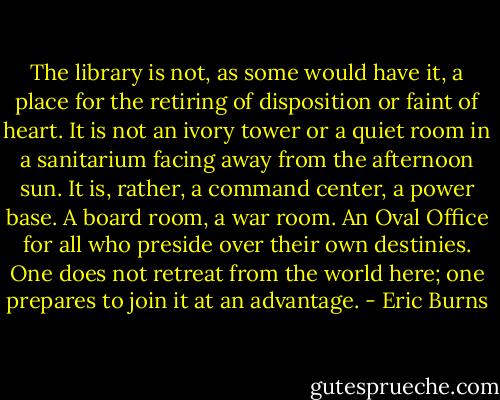 The library is not, as some would have it, a place for the retiring of disposition or faint of heart. It is not an ivory tower or a quiet room in a sanitarium facing away from the afternoon sun. It is, rather, a command center, a power base. A board room, a war room. An Oval Office for all who preside over their own destinies. One does not retreat from the world here; one prepares to join it at an advantage. - Eric Burns