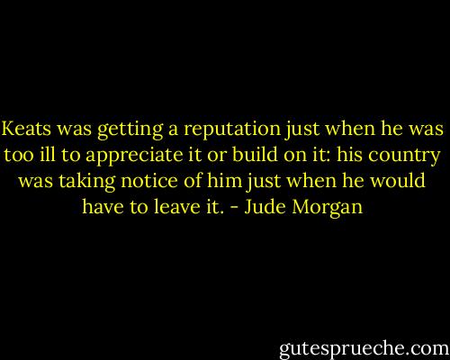 Keats was getting a reputation just when he was too ill to appreciate it or build on it: his country was taking notice of him just when he would have to leave it. - Jude Morgan
