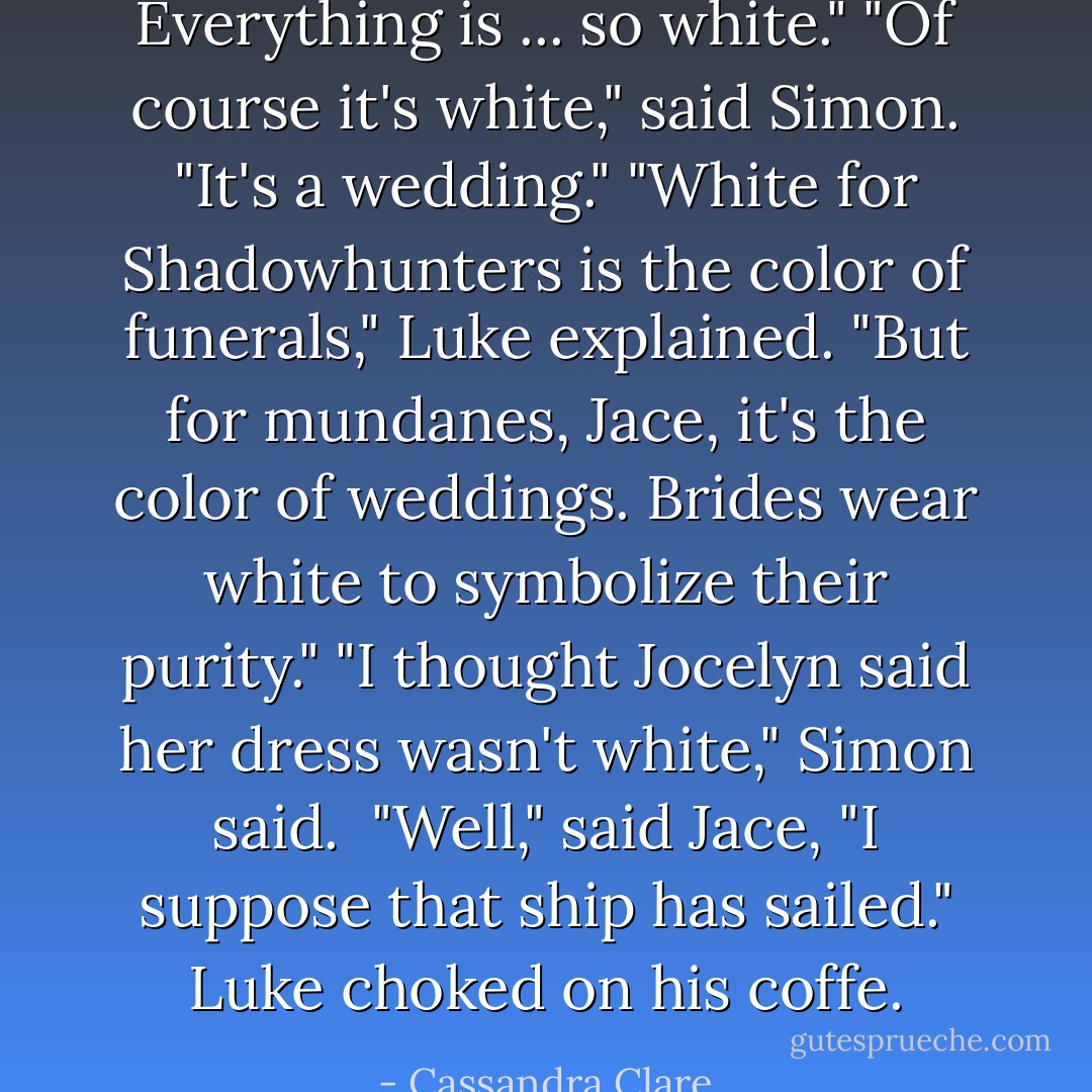 Everything is ... so white."<br />"Of course it's white," said Simon. "It's a wedding."<br />"White for Shadowhunters is the color of funerals," Luke explained. "But for mundanes, Jace, it's the color of weddings. Brides wear white to symbolize their purity."<br />"I thought Jocelyn said her dress wasn't white," Simon said. <br />"Well," said Jace, "I suppose that ship <i>has</i> sailed."<br />Luke choked on his coffe. - Cassandra Clare