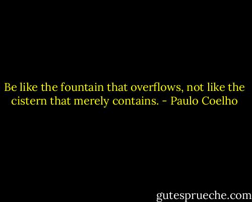 Be like the fountain that overflows, not like the cistern that merely contains. - Paulo Coelho