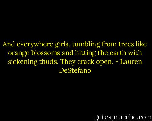And everywhere girls, tumbling from trees like orange blossoms and hitting the earth with sickening thuds. They crack open. - Lauren DeStefano