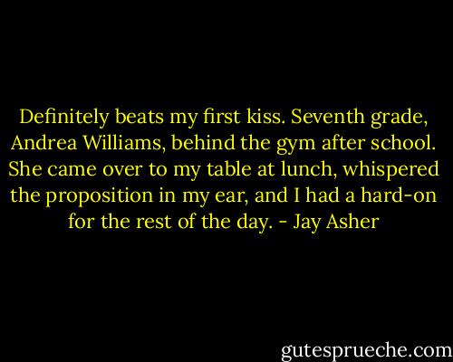 Definitely beats my first kiss. Seventh grade, Andrea Williams, behind the gym after school. She came over to my table at lunch, whispered the proposition in my ear, and I had a hard-on for the rest of the day. - Jay Asher