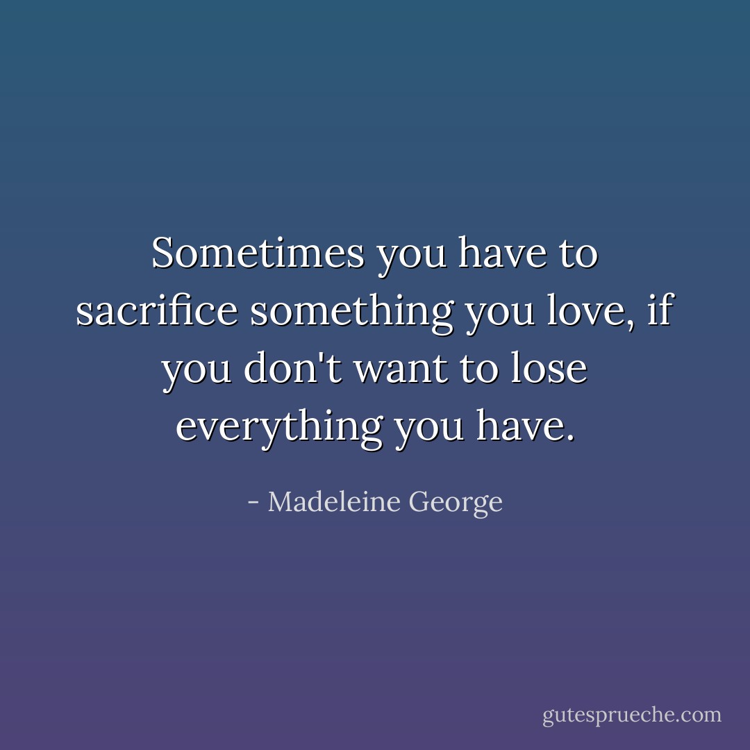 Sometimes you have to sacrifice something you love, if you don't want to lose everything you have. - Madeleine George