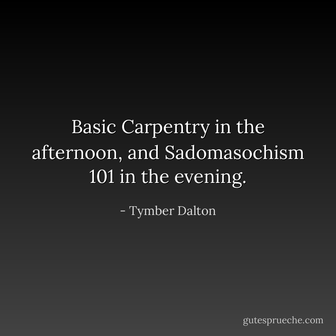Basic Carpentry in the afternoon, and Sadomasochism 101 in the evening. - Tymber Dalton