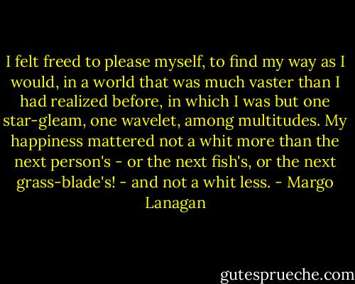 I felt freed to please myself, to find my way as I would, in a world that was much vaster than I had realized before, in which I was but one star-gleam, one wavelet, among multitudes. My happiness mattered not a whit more than the next person's - or the next fish's, or the next grass-blade's! - and not a whit less. - Margo Lanagan