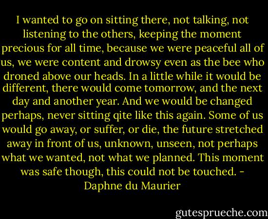 I wanted to go on sitting there, not talking, not listening to the others, keeping the moment precious for all time, because we were peaceful all of us, we were content and drowsy even as the bee who droned above our heads. In a little while it would be different, there would come tomorrow, and the next day and another year. And we would be changed perhaps, never sitting qite like this again. Some of us would go away, or suffer, or die, the future stretched away in front of us, unknown, unseen, not perhaps what we wanted, not what we planned. This moment was safe though, this could not be touched. - Daphne du Maurier