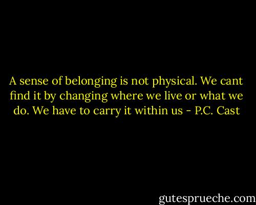 A sense of belonging is not physical. We cant find it by changing where we live or what we do. We have to carry it within us - P.C. Cast