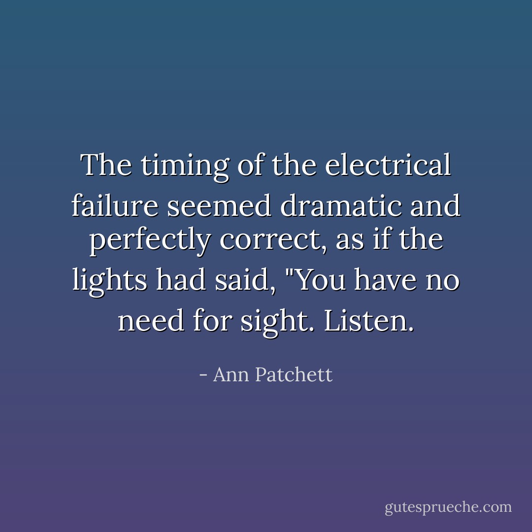 The timing of the electrical failure seemed dramatic and perfectly correct, as if the lights had said, "You have no need for sight. Listen. - Ann Patchett