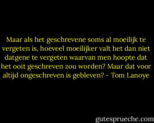 Maar als het geschrevene soms al moeilijk te vergeten is, hoeveel moeilijker valt het dan niet datgene te vergeten waarvan men hoopte dat het ooit geschreven zou worden? Maar dat voor altijd ongeschreven is gebleven? - Tom Lanoye