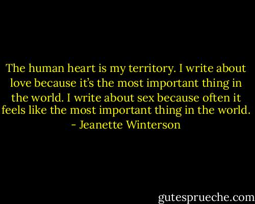 The human heart is my territory. I write about love because it’s the most important thing in the world. I write about sex because often it feels like the most important thing in the world. - Jeanette Winterson