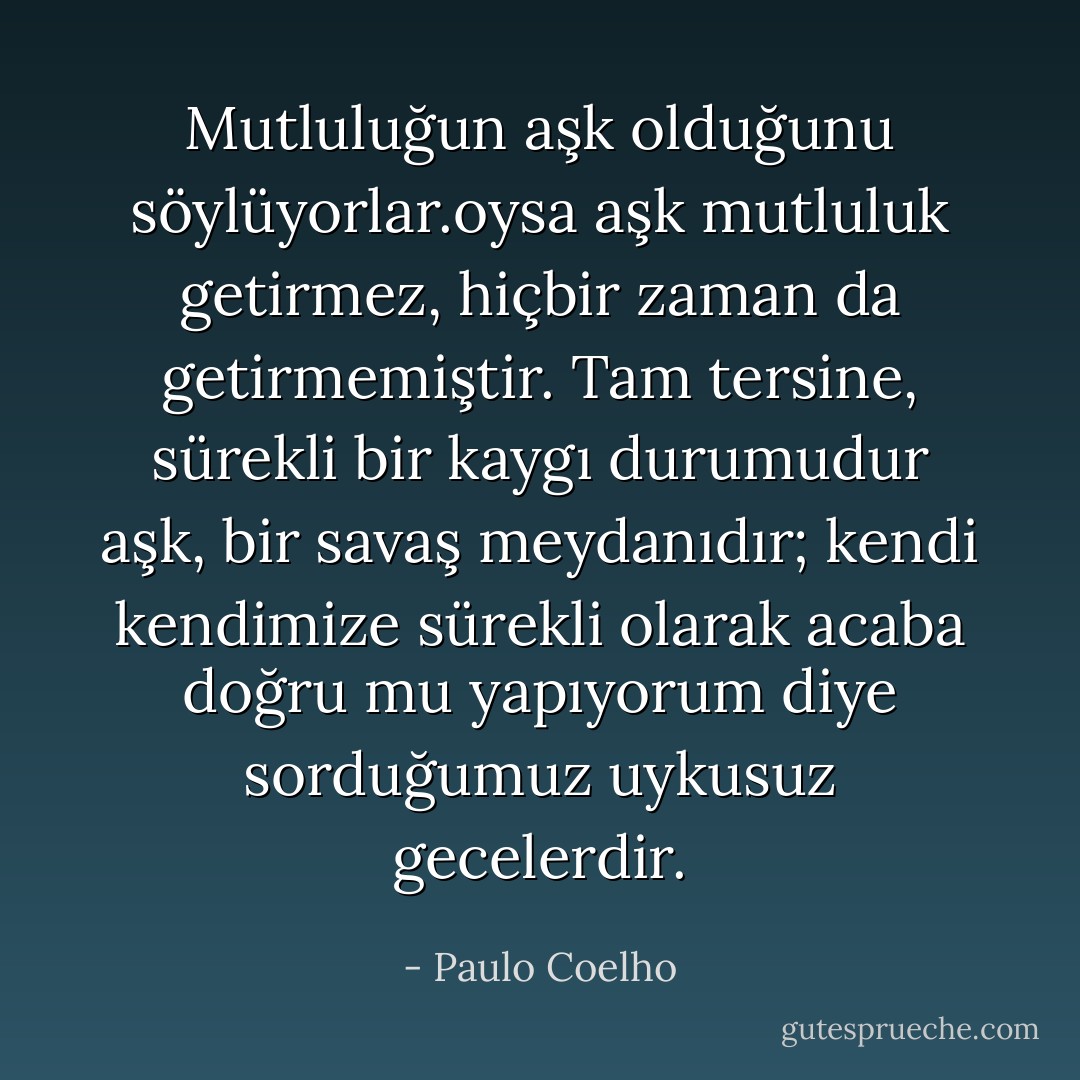 ‎Mutluluğun aşk olduğunu söylüyorlar.oysa aşk mutluluk getirmez, hiçbir zaman da getirmemiştir. Tam tersine, sürekli bir kaygı durumudur aşk, bir savaş meydanıdır; kendi kendimize sürekli olarak acaba doğru mu yapıyorum diye sorduğumuz uykusuz gecelerdir. - Paulo Coelho