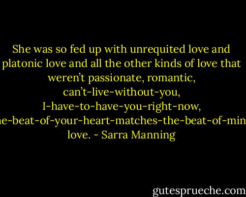 She was so fed up with unrequited love and platonic love and all the other kinds of love that weren’t passionate, romantic, can’t-live-without-you, I-have-to-have-you-right-now, the-beat-of-your-heart-matches-the-beat-of-mine love. - Sarra Manning