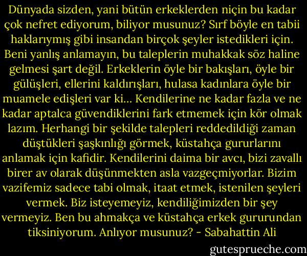 Dünyada sizden, yani bütün erkeklerden niçin bu kadar çok nefret ediyorum, biliyor musunuz? Sırf böyle en tabii haklarıymış gibi insandan birçok şeyler istedikleri için. Beni yanlış anlamayın, bu taleplerin muhakkak söz haline gelmesi şart değil. Erkeklerin öyle bir bakışları, öyle bir gülüşleri, ellerini kaldırışları, hulasa kadınlara öyle bir muamele edişleri var ki… Kendilerine ne kadar fazla ve ne kadar aptalca güvendiklerini fark etmemek için kör olmak lazım. Herhangi bir şekilde talepleri reddedildiği zaman düştükleri şaşkınlığı görmek, küstahça gururlarını anlamak için kafidir. Kendilerini daima bir avcı, bizi zavallı birer av olarak düşünmekten asla vazgeçmiyorlar. Bizim vazifemiz sadece tabi olmak, itaat etmek, istenilen şeyleri vermek. Biz isteyemeyiz, kendiliğimizden bir şey vermeyiz. Ben bu ahmakça ve küstahça erkek gururundan tiksiniyorum. Anlıyor musunuz? - Sabahattin Ali