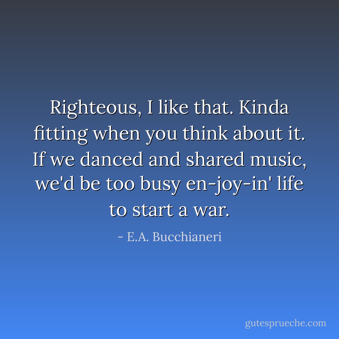 Righteous, I like that. Kinda fitting when you think about it. If we danced and shared music, we'd be too busy en-joy-in' life to start a war. - E.A. Bucchianeri